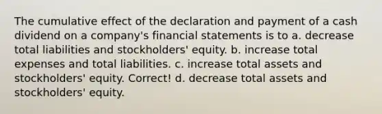 The cumulative effect of the declaration and payment of a cash dividend on a company's <a href='https://www.questionai.com/knowledge/kFBJaQCz4b-financial-statements' class='anchor-knowledge'>financial statements</a> is to a. decrease total liabilities and stockholders' equity. b. increase total expenses and total liabilities. c. increase total assets and stockholders' equity. Correct! d. decrease total assets and stockholders' equity.