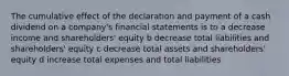 The cumulative effect of the declaration and payment of a cash dividend on a company's financial statements is to a decrease income and shareholders' equity b decrease total liabilities and shareholders' equity c decrease total assets and shareholders' equity d increase total expenses and total liabilities