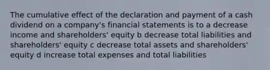 The cumulative effect of the declaration and payment of a cash dividend on a company's financial statements is to a decrease income and shareholders' equity b decrease total liabilities and shareholders' equity c decrease total assets and shareholders' equity d increase total expenses and total liabilities