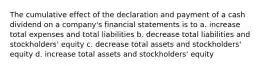 The cumulative effect of the declaration and payment of a cash dividend on a company's financial statements is to a. increase total expenses and total liabilities b. decrease total liabilities and stockholders' equity c. decrease total assets and stockholders' equity d. increase total assets and stockholders' equity