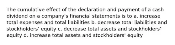 The cumulative effect of the declaration and payment of a cash dividend on a company's financial statements is to a. increase total expenses and total liabilities b. decrease total liabilities and stockholders' equity c. decrease total assets and stockholders' equity d. increase total assets and stockholders' equity