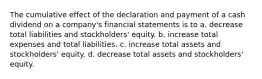 The cumulative effect of the declaration and payment of a cash dividend on a company's financial statements is to a. decrease total liabilities and stockholders' equity. b. increase total expenses and total liabilities. c. increase total assets and stockholders' equity. d. decrease total assets and stockholders' equity.