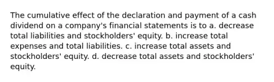 The cumulative effect of the declaration and payment of a cash dividend on a company's financial statements is to a. decrease total liabilities and stockholders' equity. b. increase total expenses and total liabilities. c. increase total assets and stockholders' equity. d. decrease total assets and stockholders' equity.