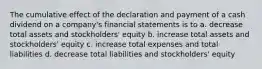 The cumulative effect of the declaration and payment of a cash dividend on a company's financial statements is to a. decrease total assets and stockholders' equity b. increase total assets and stockholders' equity c. increase total expenses and total liabilities d. decrease total liabilities and stockholders' equity