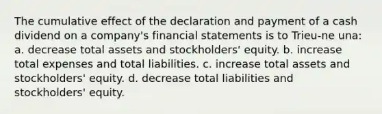 The cumulative effect of the declaration and payment of a cash dividend on a company's financial statements is to Trieu-ne una: a. decrease total assets and stockholders' equity. b. increase total expenses and total liabilities. c. increase total assets and stockholders' equity. d. decrease total liabilities and stockholders' equity.