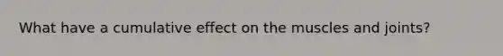 What have a cumulative effect on the muscles and joints?