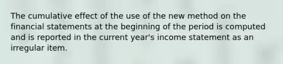 The cumulative effect of the use of the new method on the financial statements at the beginning of the period is computed and is reported in the current year's income statement as an irregular item.