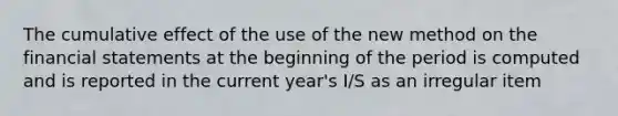 The cumulative effect of the use of the new method on the financial statements at the beginning of the period is computed and is reported in the current year's I/S as an irregular item