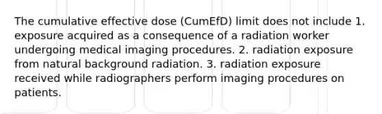 The cumulative effective dose (CumEfD) limit does not include 1. exposure acquired as a consequence of a radiation worker undergoing medical imaging procedures. 2. radiation exposure from natural background radiation. 3. radiation exposure received while radiographers perform imaging procedures on patients.