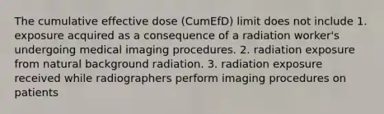 The cumulative effective dose (CumEfD) limit does not include 1. exposure acquired as a consequence of a radiation worker's undergoing medical imaging procedures. 2. radiation exposure from natural background radiation. 3. radiation exposure received while radiographers perform imaging procedures on patients