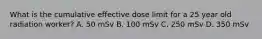 What is the cumulative effective dose limit for a 25 year old radiation worker? A. 50 mSv B. 100 mSv C. 250 mSv D. 350 mSv