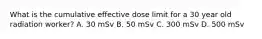 What is the cumulative effective dose limit for a 30 year old radiation worker? A. 30 mSv B. 50 mSv C. 300 mSv D. 500 mSv