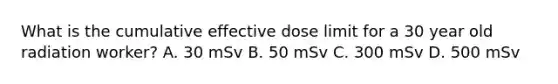 What is the cumulative effective dose limit for a 30 year old radiation worker? A. 30 mSv B. 50 mSv C. 300 mSv D. 500 mSv