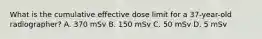 What is the cumulative effective dose limit for a 37-year-old radiographer? A. 370 mSv B. 150 mSv C. 50 mSv D. 5 mSv