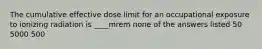 The cumulative effective dose limit for an occupational exposure to ionizing radiation is ____mrem none of the answers listed 50 5000 500