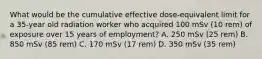 What would be the cumulative effective dose-equivalent limit for a 35-year old radiation worker who acquired 100 mSv (10 rem) of exposure over 15 years of employment? A. 250 mSv (25 rem) B. 850 mSv (85 rem) C. 170 mSv (17 rem) D. 350 mSv (35 rem)