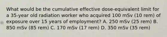 What would be the cumulative effective dose-equivalent limit for a 35-year old radiation worker who acquired 100 mSv (10 rem) of exposure over 15 years of employment? A. 250 mSv (25 rem) B. 850 mSv (85 rem) C. 170 mSv (17 rem) D. 350 mSv (35 rem)