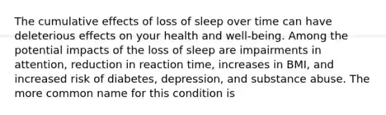 The cumulative effects of loss of sleep over time can have deleterious effects on your health and well-being. Among the potential impacts of the loss of sleep are impairments in attention, reduction in reaction time, increases in BMI, and increased risk of diabetes, depression, and substance abuse. The more common name for this condition is