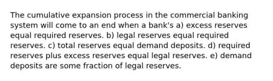 The cumulative expansion process in the commercial banking system will come to an end when a bank's a) excess reserves equal required reserves. b) legal reserves equal required reserves. c) total reserves equal demand deposits. d) required reserves plus excess reserves equal legal reserves. e) demand deposits are some fraction of legal reserves.