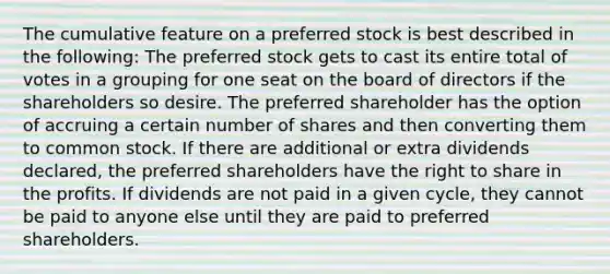 The cumulative feature on a preferred stock is best described in the following: The preferred stock gets to cast its entire total of votes in a grouping for one seat on the board of directors if the shareholders so desire. The preferred shareholder has the option of accruing a certain number of shares and then converting them to common stock. If there are additional or extra dividends declared, the preferred shareholders have the right to share in the profits. If dividends are not paid in a given cycle, they cannot be paid to anyone else until they are paid to preferred shareholders.