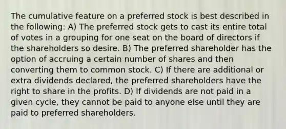 The cumulative feature on a preferred stock is best described in the following: A) The preferred stock gets to cast its entire total of votes in a grouping for one seat on the board of directors if the shareholders so desire. B) The preferred shareholder has the option of accruing a certain number of shares and then converting them to common stock. C) If there are additional or extra dividends declared, the preferred shareholders have the right to share in the profits. D) If dividends are not paid in a given cycle, they cannot be paid to anyone else until they are paid to preferred shareholders.