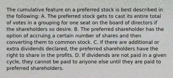 The cumulative feature on a preferred stock is best described in the following: A. The preferred stock gets to cast its entire total of votes in a grouping for one seat on the board of directors if the shareholders so desire. B. The preferred shareholder has the option of accruing a certain number of shares and then converting them to common stock. C. If there are additional or extra dividends declared, the preferred shareholders have the right to share in the profits. D. If dividends are not paid in a given cycle, they cannot be paid to anyone else until they are paid to preferred shareholders.