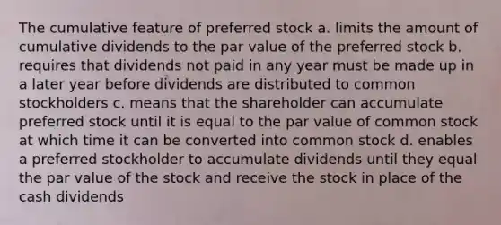 The cumulative feature of preferred stock a. limits the amount of cumulative dividends to the par value of the preferred stock b. requires that dividends not paid in any year must be made up in a later year before dividends are distributed to common stockholders c. means that the shareholder can accumulate preferred stock until it is equal to the par value of common stock at which time it can be converted into common stock d. enables a preferred stockholder to accumulate dividends until they equal the par value of the stock and receive the stock in place of the cash dividends