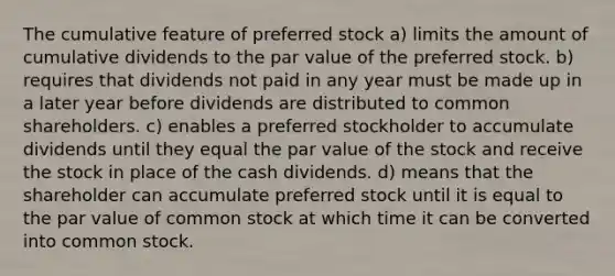 The cumulative feature of preferred stock a) limits the amount of cumulative dividends to the par value of the preferred stock. b) requires that dividends not paid in any year must be made up in a later year before dividends are distributed to common shareholders. c) enables a preferred stockholder to accumulate dividends until they equal the par value of the stock and receive the stock in place of the cash dividends. d) means that the shareholder can accumulate preferred stock until it is equal to the par value of common stock at which time it can be converted into common stock.