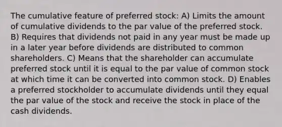 The cumulative feature of preferred stock: A) Limits the amount of cumulative dividends to the par value of the preferred stock. B) Requires that dividends not paid in any year must be made up in a later year before dividends are distributed to common shareholders. C) Means that the shareholder can accumulate preferred stock until it is equal to the par value of common stock at which time it can be converted into common stock. D) Enables a preferred stockholder to accumulate dividends until they equal the par value of the stock and receive the stock in place of the cash dividends.