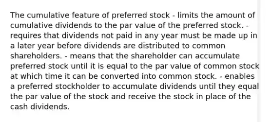 The cumulative feature of preferred stock - limits the amount of cumulative dividends to the par value of the preferred stock. - requires that dividends not paid in any year must be made up in a later year before dividends are distributed to common shareholders. - means that the shareholder can accumulate preferred stock until it is equal to the par value of common stock at which time it can be converted into common stock. - enables a preferred stockholder to accumulate dividends until they equal the par value of the stock and receive the stock in place of the cash dividends.