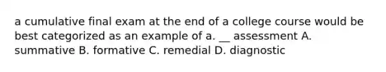 a cumulative final exam at the end of a college course would be best categorized as an example of a. __ assessment A. summative B. formative C. remedial D. diagnostic