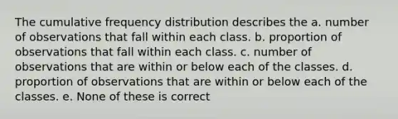 The cumulative frequency distribution describes the a. number of observations that fall within each class. b. proportion of observations that fall within each class. c. number of observations that are within or below each of the classes. d. proportion of observations that are within or below each of the classes. e. None of these is correct