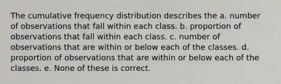 The cumulative frequency distribution describes the a. number of observations that fall within each class. b. proportion of observations that fall within each class. c. number of observations that are within or below each of the classes. d. proportion of observations that are within or below each of the classes. e. None of these is correct.