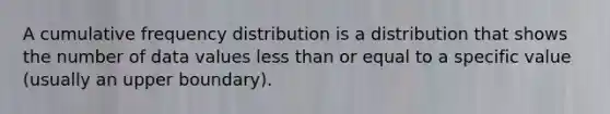 A cumulative <a href='https://www.questionai.com/knowledge/kBageYpRHz-frequency-distribution' class='anchor-knowledge'>frequency distribution</a> is a distribution that shows the number of data values <a href='https://www.questionai.com/knowledge/k7BtlYpAMX-less-than' class='anchor-knowledge'>less than</a> or equal to a specific value (usually an upper boundary).