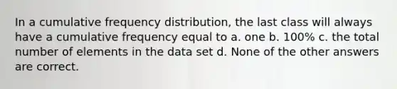 In a cumulative frequency distribution, the last class will always have a cumulative frequency equal to a. one b. 100% c. the total number of elements in the data set d. None of the other answers are correct.