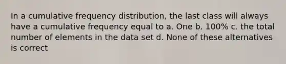 In a cumulative frequency distribution, the last class will always have a cumulative frequency equal to a. One b. 100% c. the total number of elements in the data set d. None of these alternatives is correct