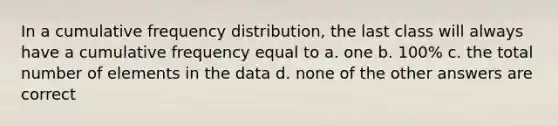 In a cumulative <a href='https://www.questionai.com/knowledge/kBageYpRHz-frequency-distribution' class='anchor-knowledge'>frequency distribution</a>, the last class will always have a cumulative frequency equal to a. one b. 100% c. the total number of elements in the data d. none of the other answers are correct