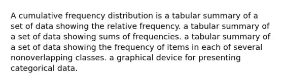 A cumulative frequency distribution is a tabular summary of a set of data showing the relative frequency. a tabular summary of a set of data showing sums of frequencies. a tabular summary of a set of data showing the frequency of items in each of several nonoverlapping classes. a graphical device for presenting categorical data.