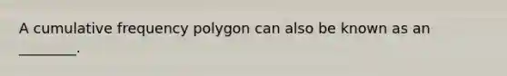 A cumulative frequency polygon can also be known as an ________.