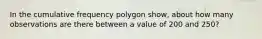 In the cumulative frequency polygon show, about how many observations are there between a value of 200 and 250?