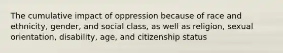 The cumulative impact of oppression because of race and ethnicity, gender, and social class, as well as religion, sexual orientation, disability, age, and citizenship status