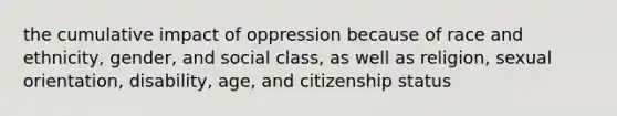 the cumulative impact of oppression because of race and ethnicity, gender, and social class, as well as religion, sexual orientation, disability, age, and citizenship status