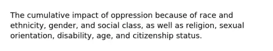 The cumulative impact of oppression because of race and ethnicity, gender, and social class, as well as religion, sexual orientation, disability, age, and citizenship status.