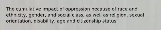 The cumulative impact of oppression because of race and ethnicity, gender, and social class, as well as religion, sexual orientation, disability, age and citizenship status