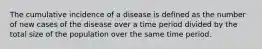 The cumulative incidence of a disease is defined as the number of new cases of the disease over a time period divided by the total size of the population over the same time period.