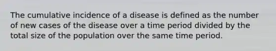 The cumulative incidence of a disease is defined as the number of new cases of the disease over a time period divided by the total size of the population over the same time period.