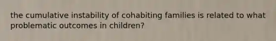 the cumulative instability of cohabiting families is related to what problematic outcomes in children?