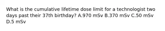 What is the cumulative lifetime dose limit for a technologist two days past their 37th birthday? A.970 mSv B.370 mSv C.50 mSv D.5 mSv