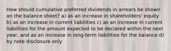 How should cumulative preferred dividends in arrears be shown on the balance sheet? a) as an increase in shareholders' equity b) as an increase in current liabilities c) as an increase in current liabilities for the amount expected to be declared within the next year, and as an increase in long-term liabilities for the balance d) by note disclosure only