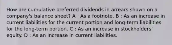 How are cumulative preferred dividends in arrears shown on a company's balance sheet? A : As a footnote. B : As an increase in current liabilities for the current portion and long-term liabilities for the long-term portion. C : As an increase in stockholders' equity. D : As an increase in current liabilities.